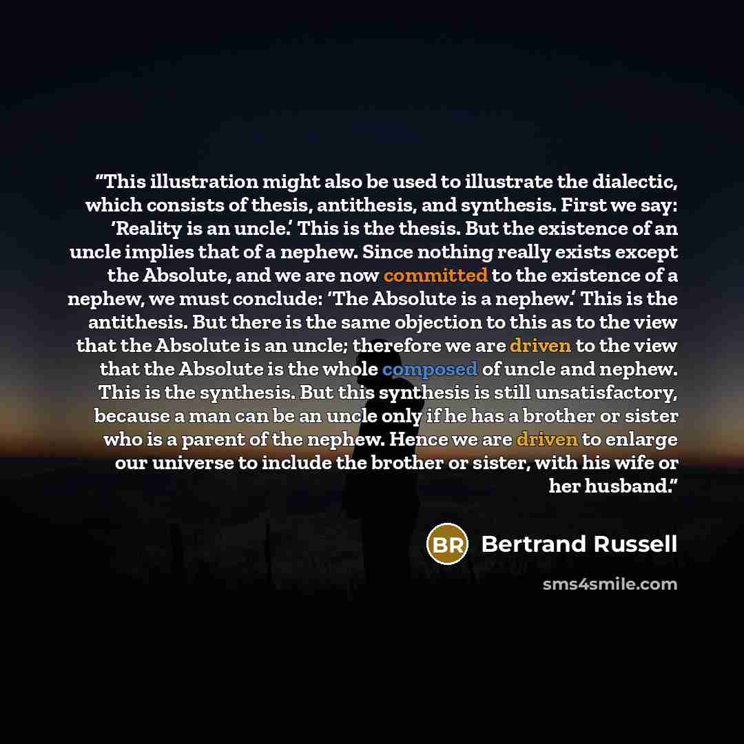 “This illustration might also be used to illustrate the dialectic, which consists of thesis, antithesis, and synthesis. First we say: ‘Reality is an uncle.’ This is the thesis. But the existence of an uncle implies that of a nephew. Since nothing really exists except the Absolute, and we are now…” quote by Bertrand Russell