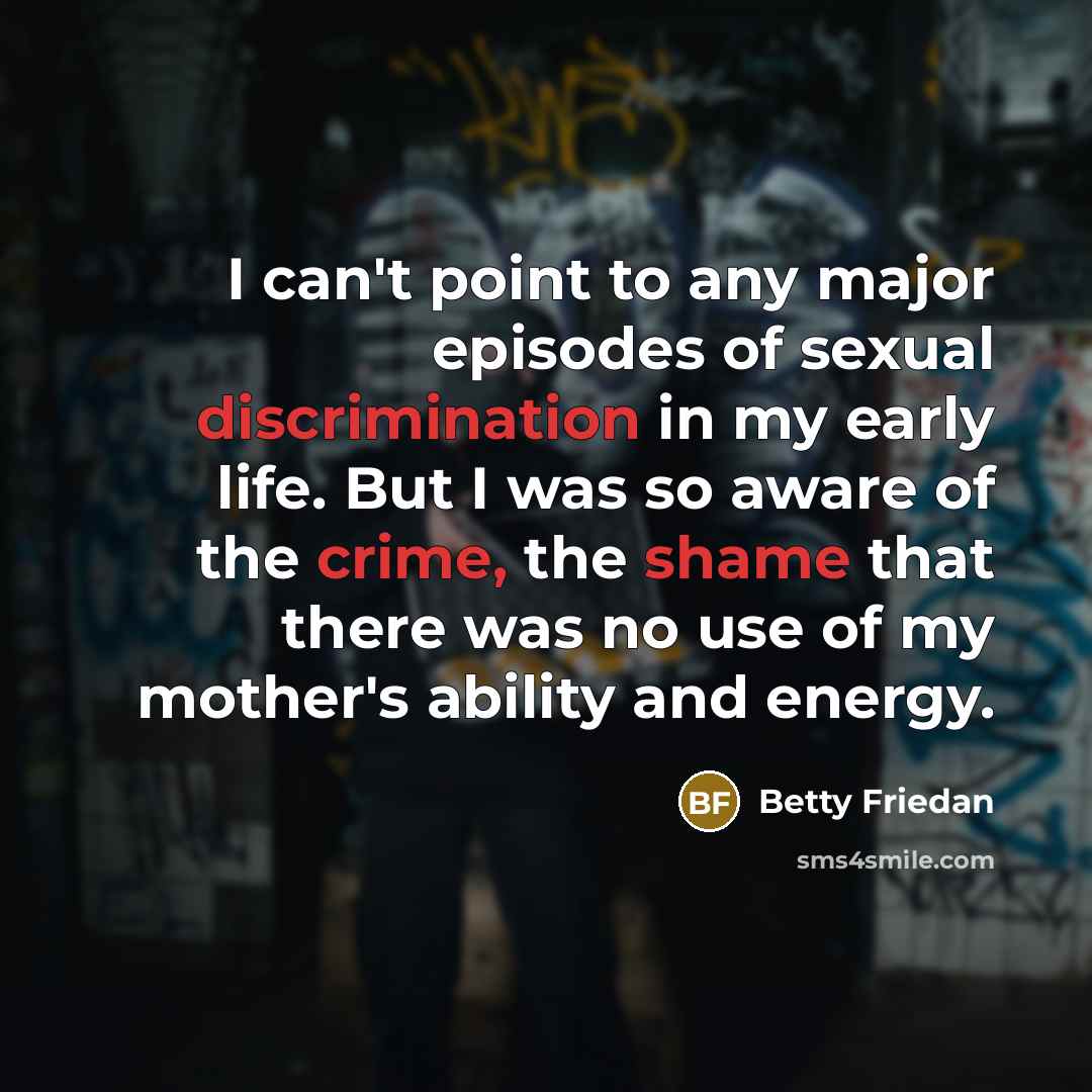 “I can't point to any major episodes of sexual discrimination in my early life. But I was so aware of the crime, the shame that there was no use of my mother's ability and energy.” quote by Betty Friedan