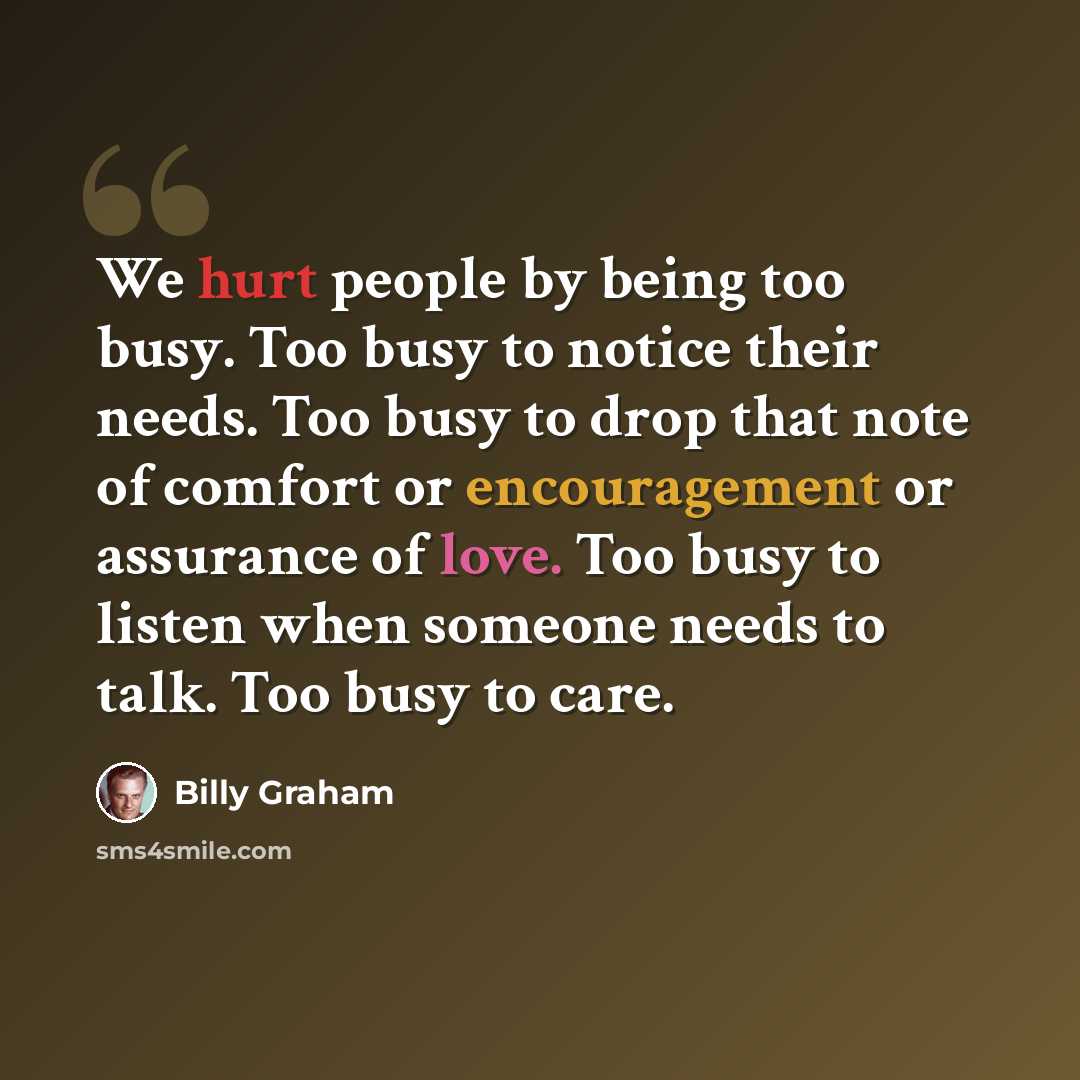 “We hurt people by being too busy. Too busy to notice their needs. Too busy to drop that note of comfort or encouragement or assurance of love. Too busy to listen when someone needs to talk. Too busy to care.” quote by Billy Graham
