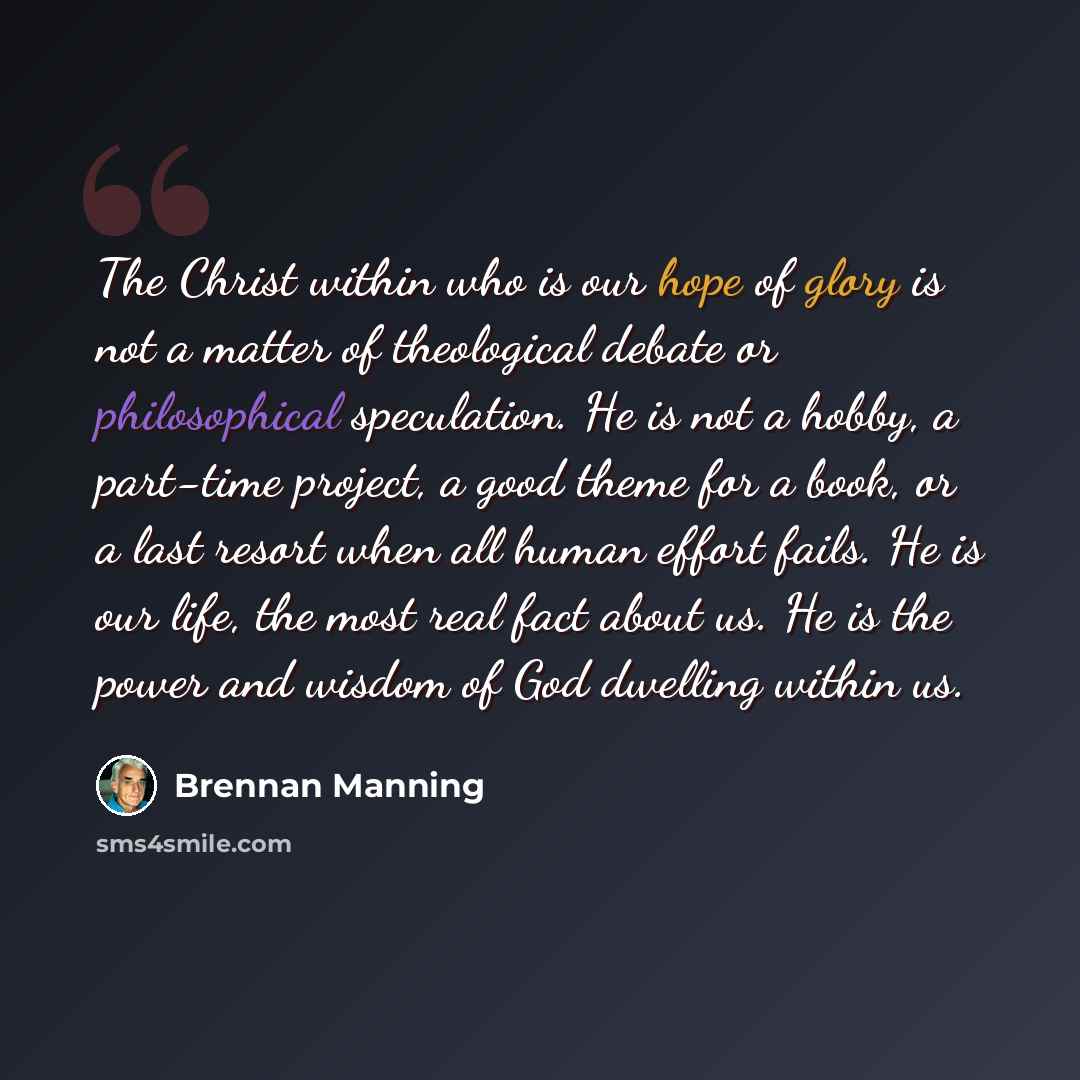 “The Christ within who is our hope of glory is not a matter of theological debate or philosophical speculation. He is not a hobby, a part-time project, a good theme for a book, or a last resort when all human effort fails. He is our life, the most real fact about us. He is the power and wisdom of…” quote by Brennan Manning