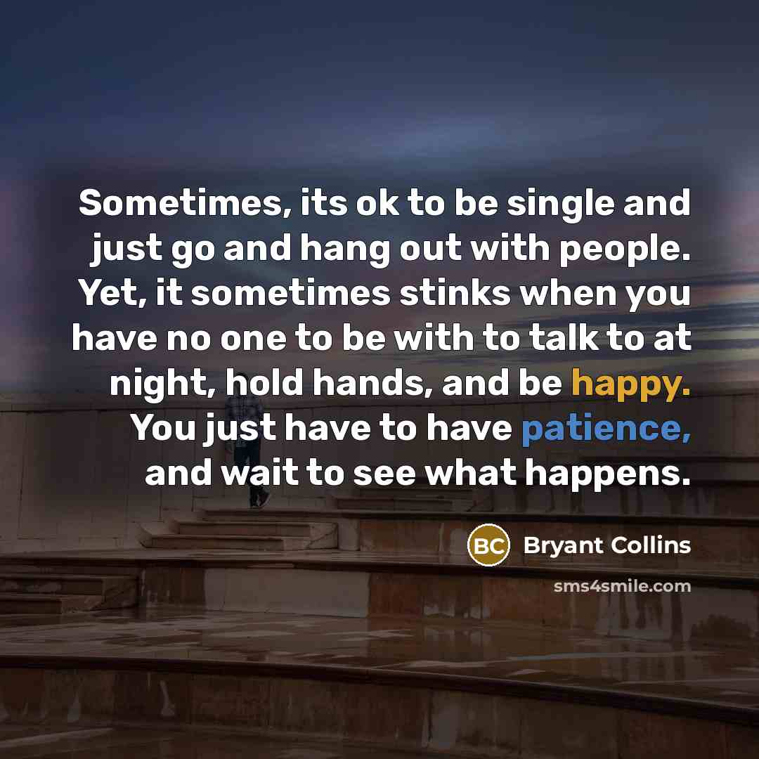 “Sometimes, its ok to be single and just go and hang out with people. Yet, it sometimes stinks when you have no one to be with to talk to at night, hold hands, and be happy. You just have to have patience, and wait to see what happens.” quote by Bryant Collins