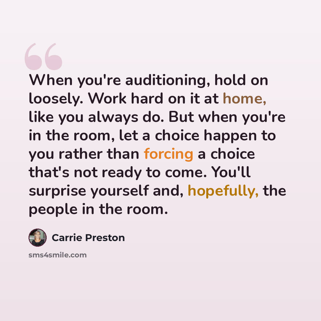 “When you're auditioning, hold on loosely. Work hard on it at home, like you always do. But when you're in the room, let a choice happen to you rather than forcing a choice that's not ready to come. You'll surprise yourself and, hopefully, the people in the room.” quote by Carrie Preston