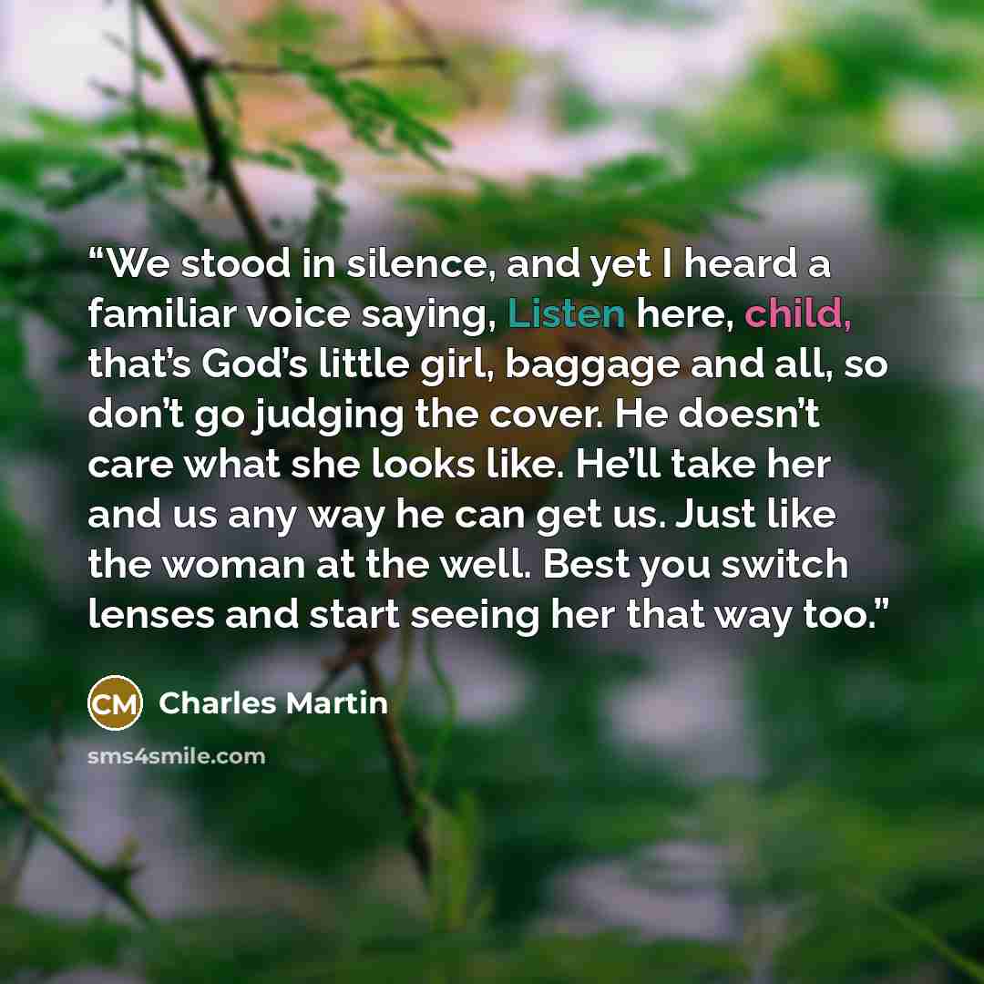 “We stood in silence, and yet I heard a familiar voice saying, Listen here, child, that’s God’s little girl, baggage and all, so don’t go judging the cover. He doesn’t care what she looks like. He’ll take her and us any way he can get us. Just like the woman at the well. Best you switch lenses and…” quote by Charles Martin