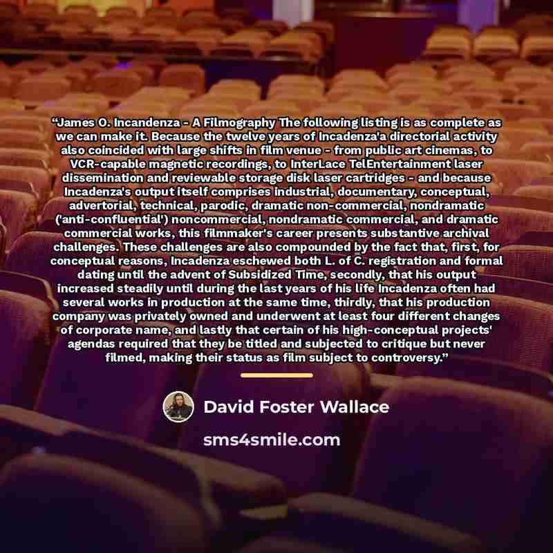 “James O. Incandenza - A Filmography The following listing is as complete as we can make it. Because the twelve years of Incadenza'a directorial activity also coincided with large shifts in film venue - from public art cinemas, to VCR-capable magnetic recordings, to InterLace TelEntertainment laser…” quote by David Foster Wallace