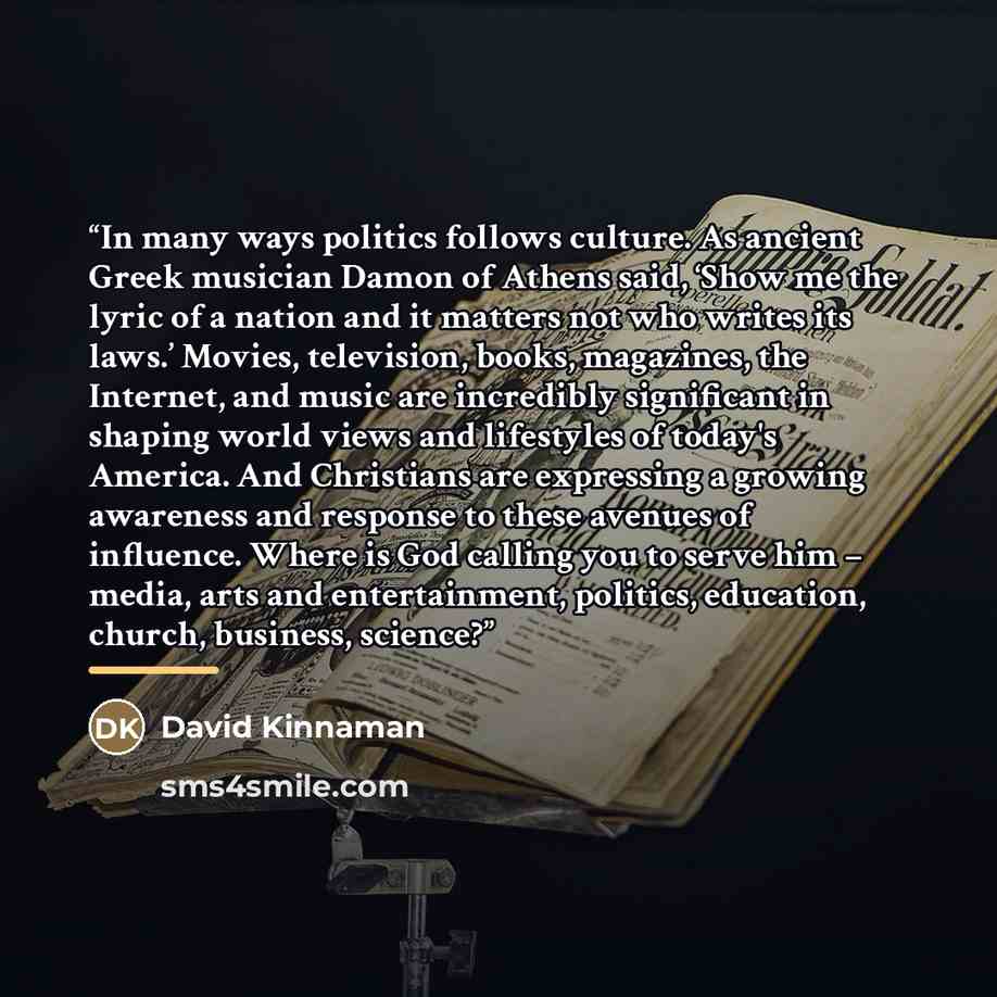 “In many ways politics follows culture. As ancient Greek musician Damon of Athens said, ‘Show me the lyric of a nation and it matters not who writes its laws.’ Movies, television, books, magazines, the Internet, and music are incredibly significant in shaping world views and lifestyles of today's…” quote by David Kinnaman