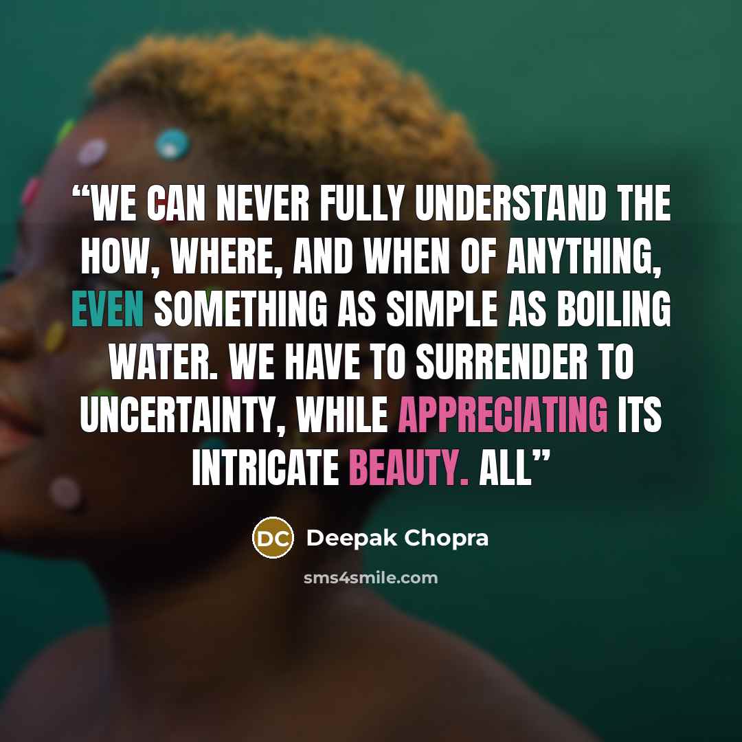 “We can never fully understand the how, where, and when of anything, even something as simple as boiling water. We have to surrender to uncertainty, while appreciating its intricate beauty. All” quote by Deepak Chopra