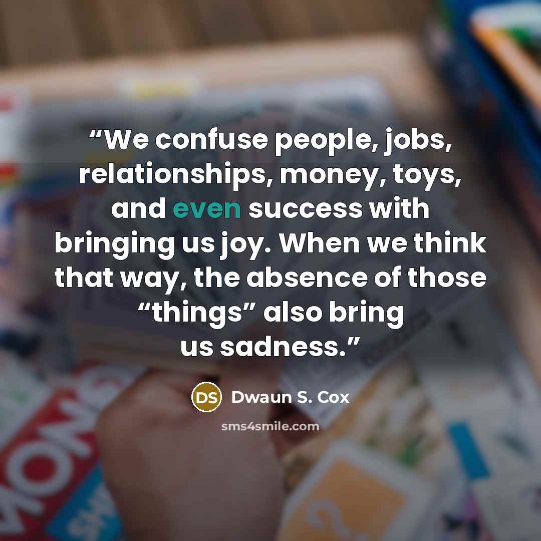 “We confuse people, jobs, relationships, money, toys, and even success with bringing us joy. When we think that way, the absence of those “things” also bring us sadness.” quote by Dwaun S. Cox
