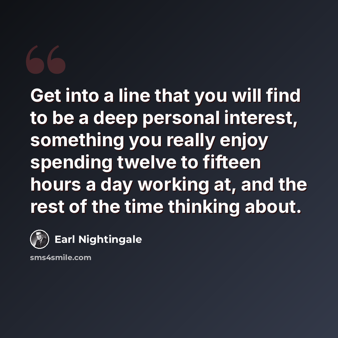 “Get into a line that you will find to be a deep personal interest, something you really enjoy spending twelve to fifteen hours a day working at, and the rest of the time thinking about.” quote by Earl Nightingale