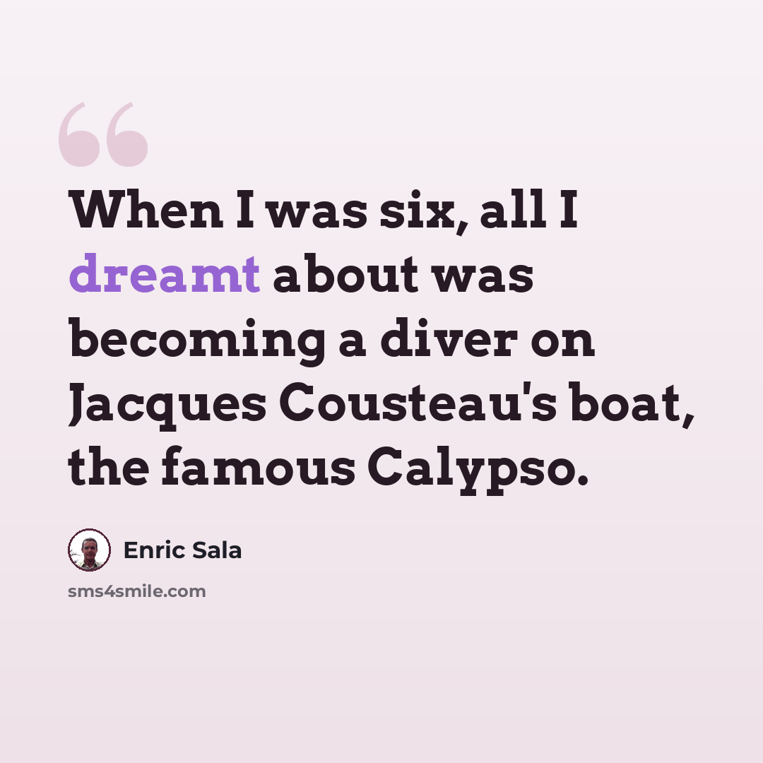 “When I was six, all I dreamt about was becoming a diver on Jacques Cousteau's boat, the famous Calypso.” quote by Enric Sala