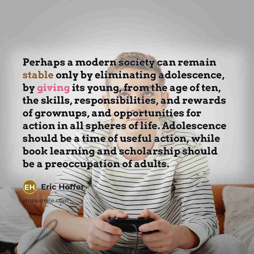 “Perhaps a modern society can remain stable only by eliminating adolescence, by giving its young, from the age of ten, the skills, responsibilities, and rewards of grownups, and opportunities for action in all spheres of life. Adolescence should be a time of useful action, while book learning and…” quote by Eric Hoffer