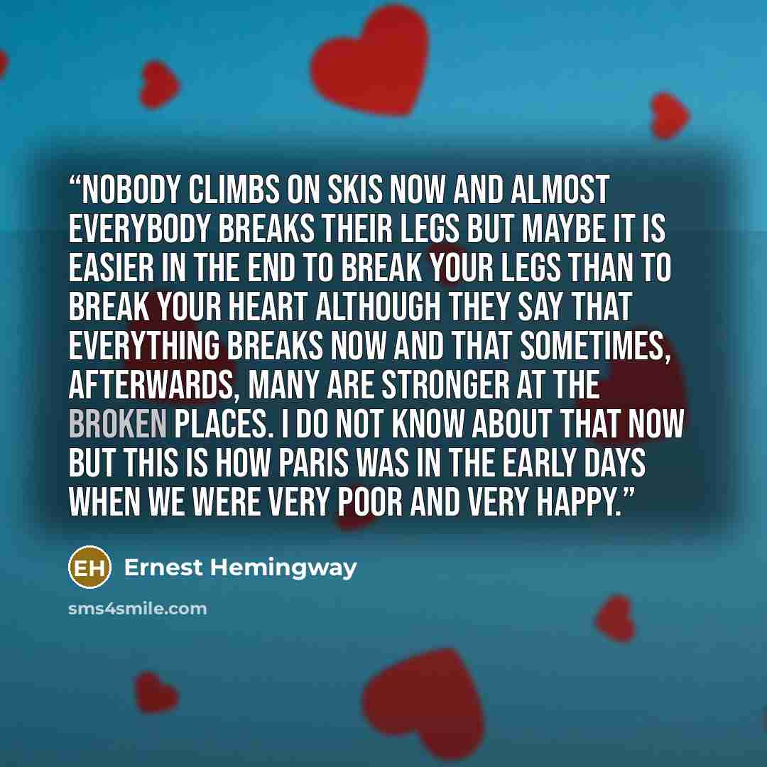 “Nobody climbs on skis now and almost everybody breaks their legs but maybe it is easier in the end to break your legs than to break your heart although they say that everything breaks now and that sometimes, afterwards, many are stronger at the broken places. I do not know about that now but this…” quote by Ernest Hemingway