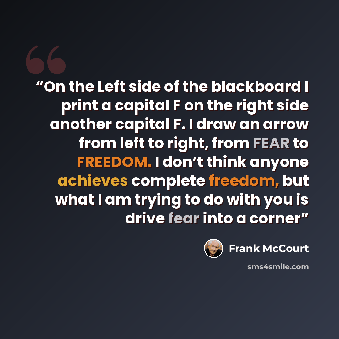 “On the Left side of the blackboard I print a capital F on the right side another capital F. I draw an arrow from left to right, from FEAR to FREEDOM. I don’t think anyone achieves complete freedom, but what I am trying to do with you is drive fear into a corner” quote by Frank McCourt