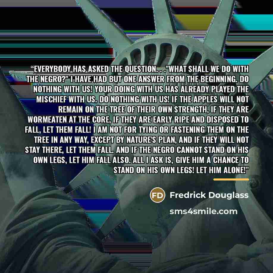 “Everybody has asked the question. . ."What shall we do with the Negro?" I have had but one answer from the beginning. Do nothing with us! Your doing with us has already played the mischief with us. Do nothing with us! If the apples will not remain on the tree of their own strength, if they are…” quote by Anonymous