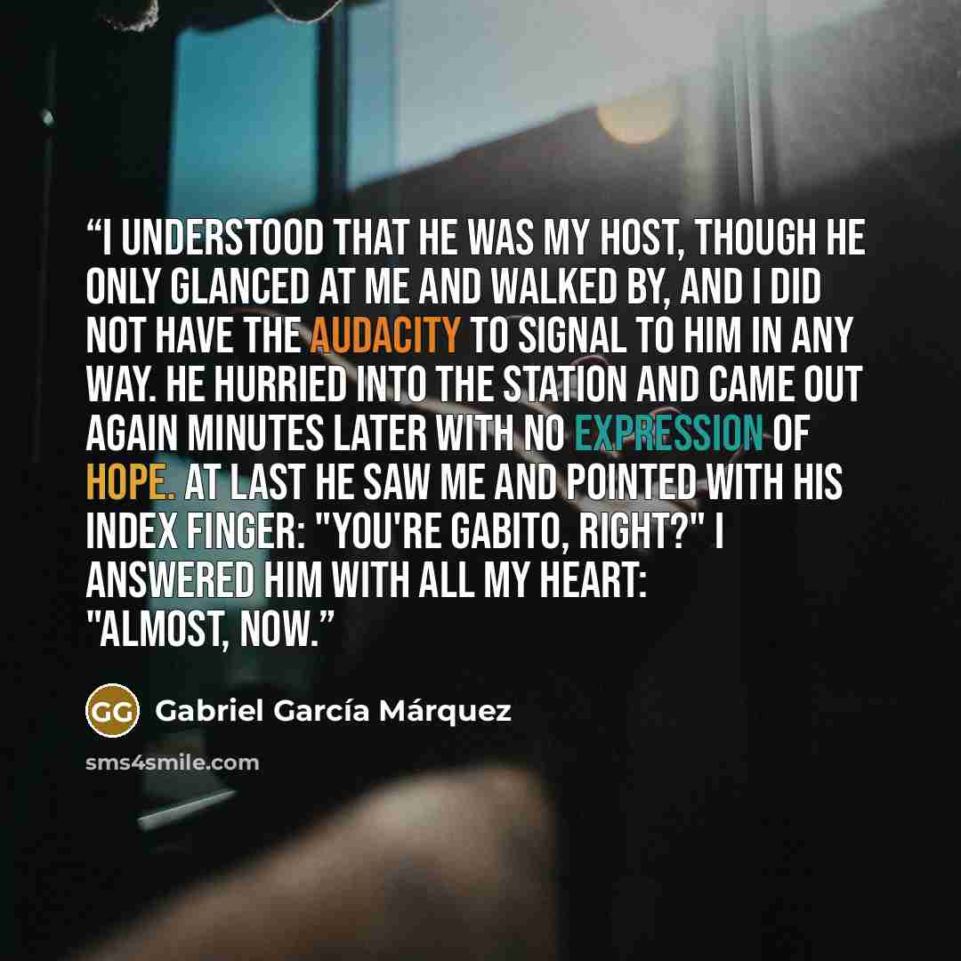 “I understood that he was my host, though he only glanced at me and walked by, and I did not have the audacity to signal to him in any way. He hurried into the station and came out again minutes later with no expression of hope. At last he saw me and pointed with his index finger: "You're Gabito…” quote by Gabriel García Márquez