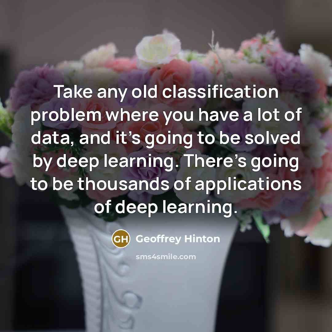 “Take any old classification problem where you have a lot of data, and it's going to be solved by deep learning. There's going to be thousands of applications of deep learning.” quote by Geoffrey Hinton