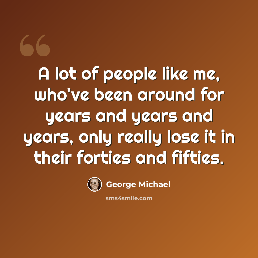 “A lot of people like me, who've been around for years and years and years, only really lose it in their forties and fifties.” quote by George Michael