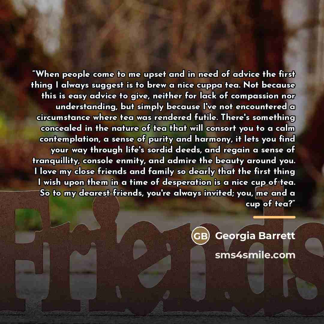 “When people come to me upset and in need of advice the first thing I always suggest is to brew a nice cuppa tea. Not because this is easy advice to give, neither for lack of compassion nor understanding, but simply because I've not encountered a circumstance where tea was rendered futile. There's…” quote by Georgia Barrett
