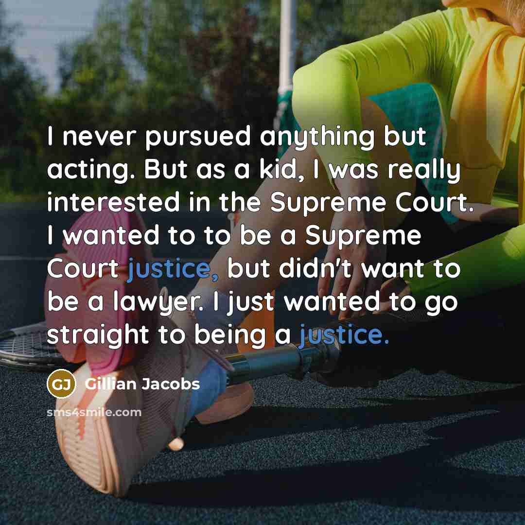 “I never pursued anything but acting. But as a kid, I was really interested in the Supreme Court. I wanted to to be a Supreme Court justice, but didn't want to be a lawyer. I just wanted to go straight to being a justice.” quote by Gillian Jacobs