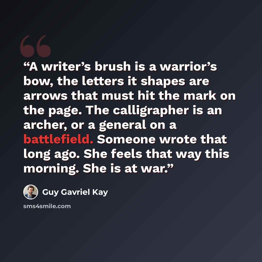 “A writer’s brush is a warrior’s bow, the letters it shapes are arrows that must hit the mark on the page. The calligrapher is an archer, or a general on a battlefield. Someone wrote that long ago. She feels that way this morning. She is at war.” quote by Guy Gavriel Kay