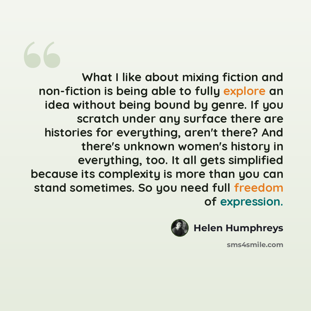 “What I like about mixing fiction and non-fiction is being able to fully explore an idea without being bound by genre. If you scratch under any surface there are histories for everything, aren't there? And there's unknown women's history in everything, too. It all gets simplified because its…” quote by Helen Humphreys