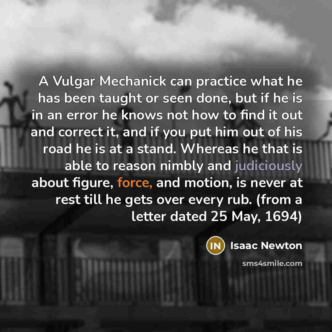 “A Vulgar Mechanick can practice what he has been taught or seen done, but if he is in an error he knows not how to find it out and correct it, and if you put him out of his road he is at a stand. Whereas he that is able to reason nimbly and judiciously about figure, force, and motion, is never at…” quote by Isaac Newton