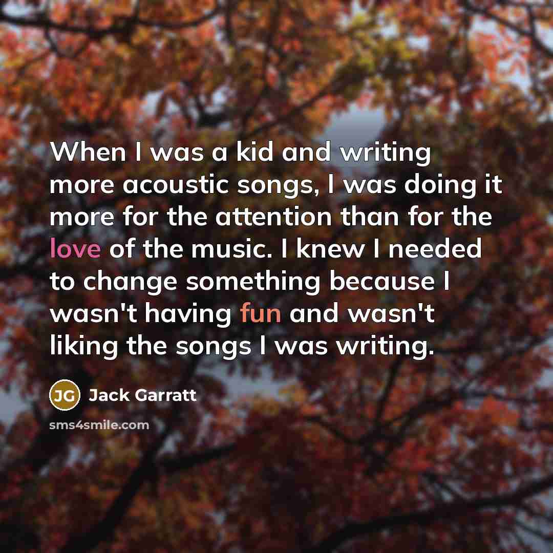 “When I was a kid and writing more acoustic songs, I was doing it more for the attention than for the love of the music. I knew I needed to change something because I wasn't having fun and wasn't liking the songs I was writing.” quote by Jack Garratt