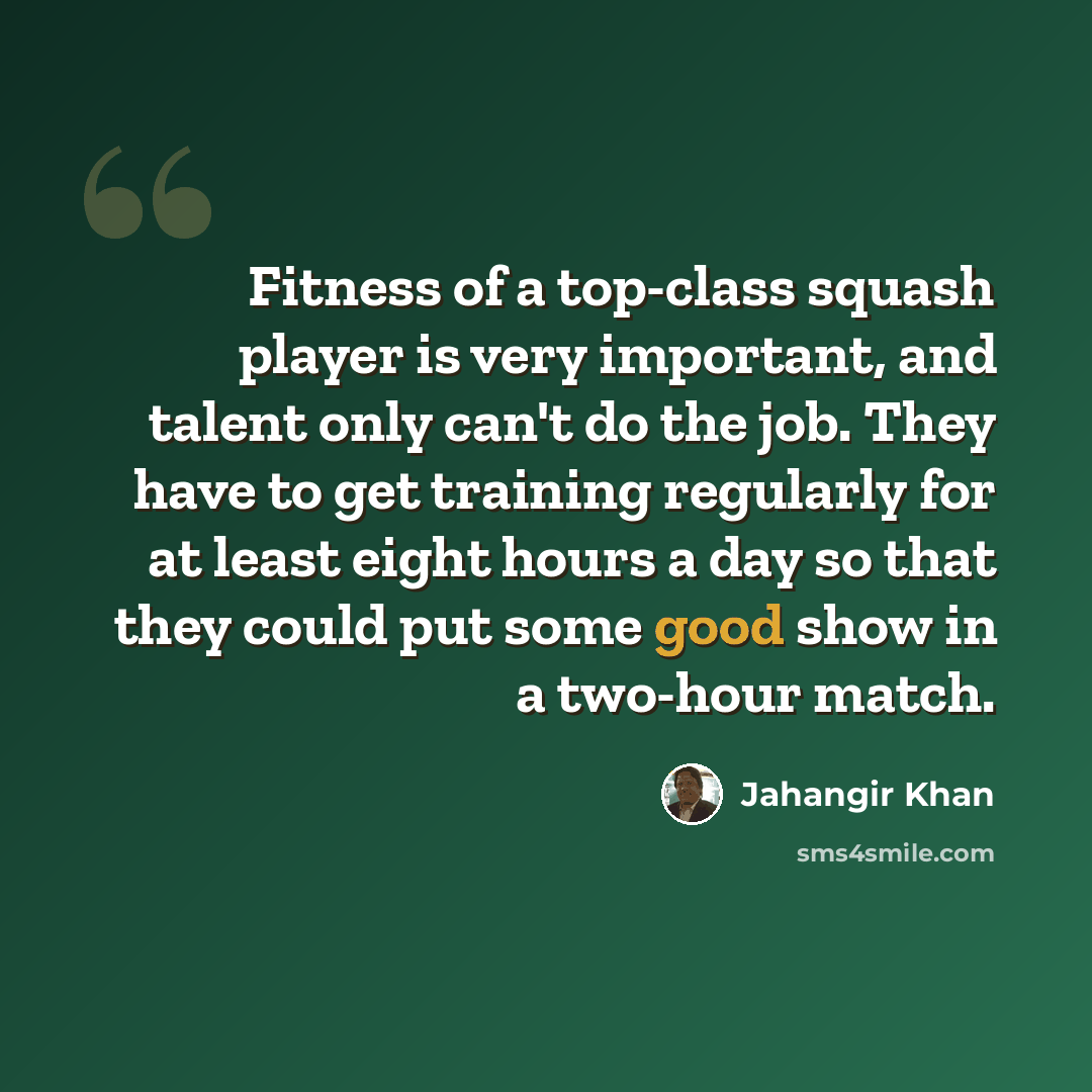 “Fitness of a top-class squash player is very important, and talent only can't do the job. They have to get training regularly for at least eight hours a day so that they could put some good show in a two-hour match.” quote by Jahangir Khan