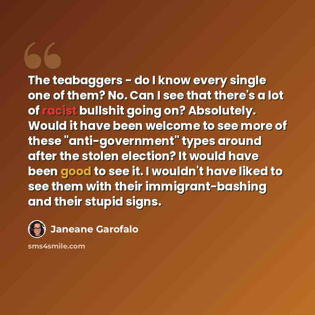 “The teabaggers - do I know every single one of them? No. Can I see that there's a lot of racist bullshit going on? Absolutely. Would it have been welcome to see more of these "anti-government" types around after the stolen election? It would have been good to see it. I wouldn't have liked to see…” quote by Janeane Garofalo