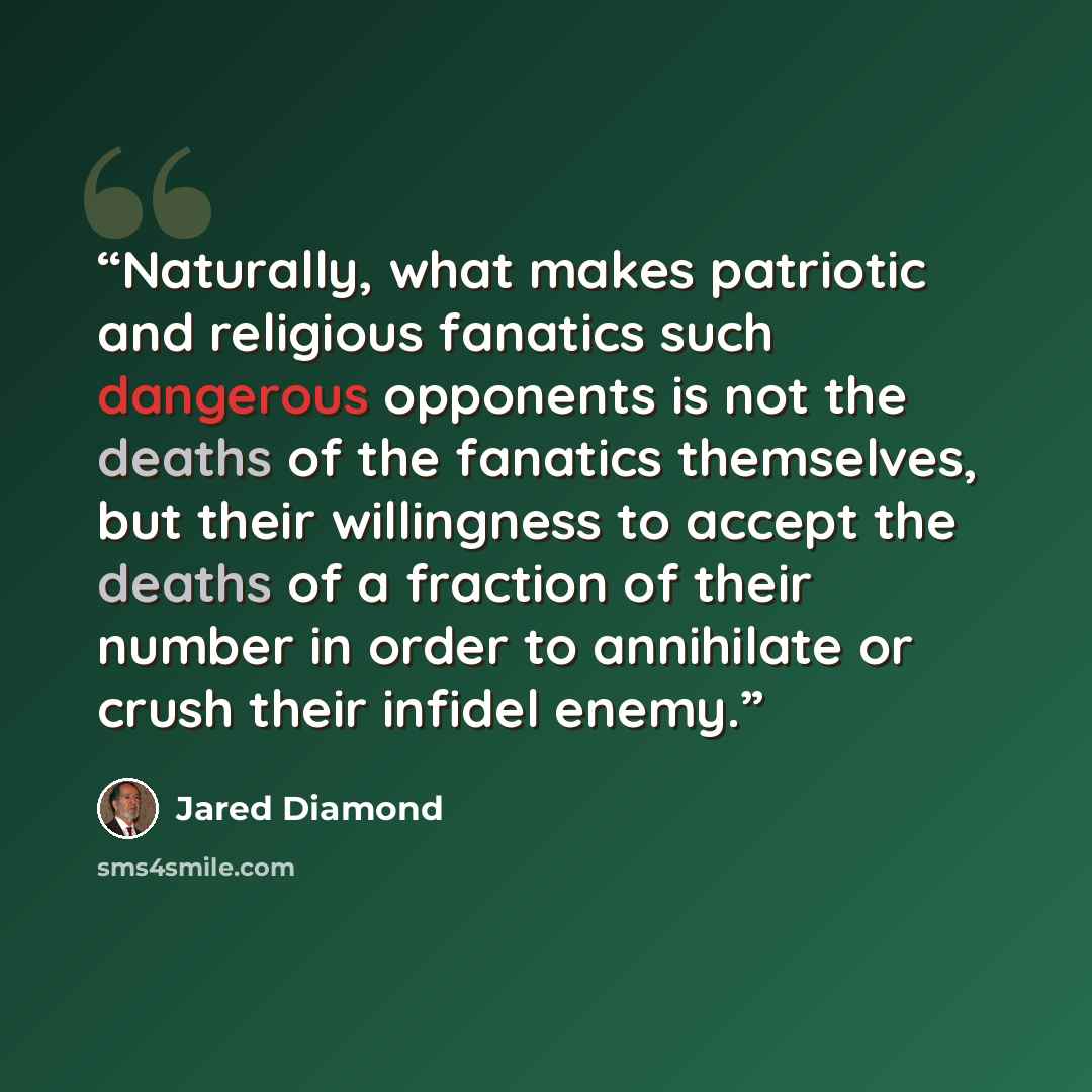 “Naturally, what makes patriotic and religious fanatics such dangerous opponents is not the deaths of the fanatics themselves, but their willingness to accept the deaths of a fraction of their number in order to annihilate or crush their infidel enemy.” quote by Jared Diamond
