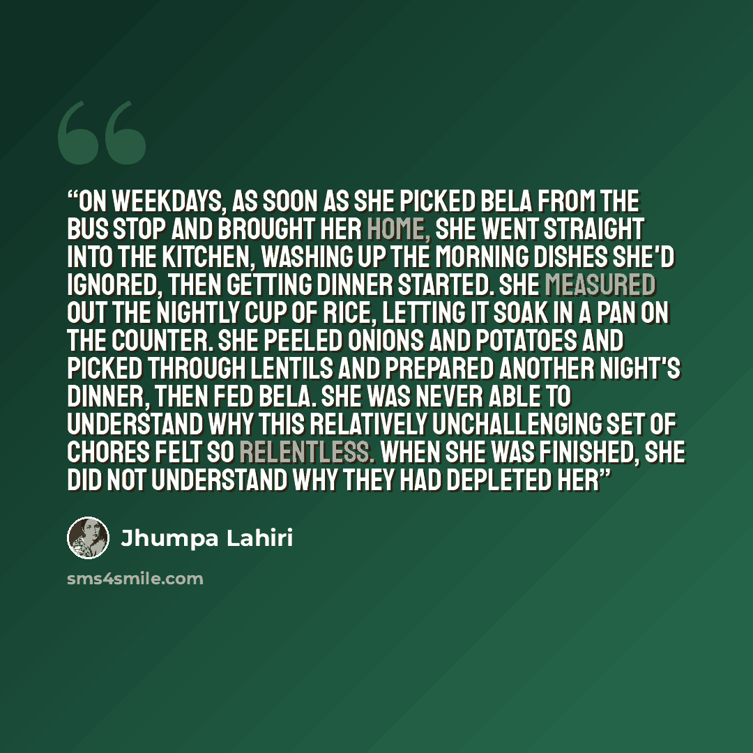 “On weekdays, as soon as she picked Bela from the bus stop and brought her home, she went straight into the kitchen, washing up the morning dishes she'd ignored, then getting dinner started. She measured out the nightly cup of rice, letting it soak in a pan on the counter. She peeled onions and…” quote by Jhumpa Lahiri