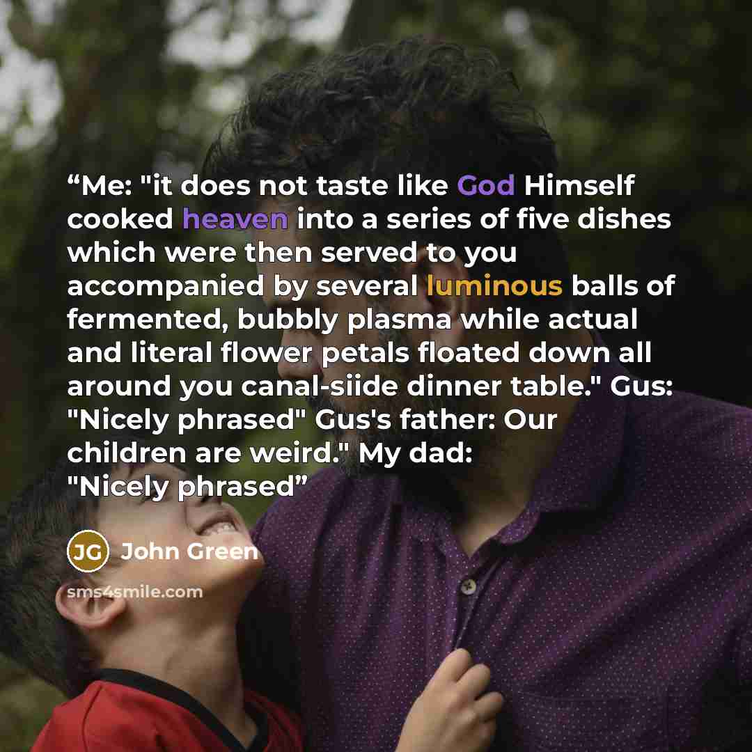“Me: "it does not taste like God Himself cooked heaven into a series of five dishes which were then served to you accompanied by several luminous balls of fermented, bubbly plasma while actual and literal flower petals floated down all around you canal-siide dinner table." Gus: "Nicely phrased"…” quote by John Green