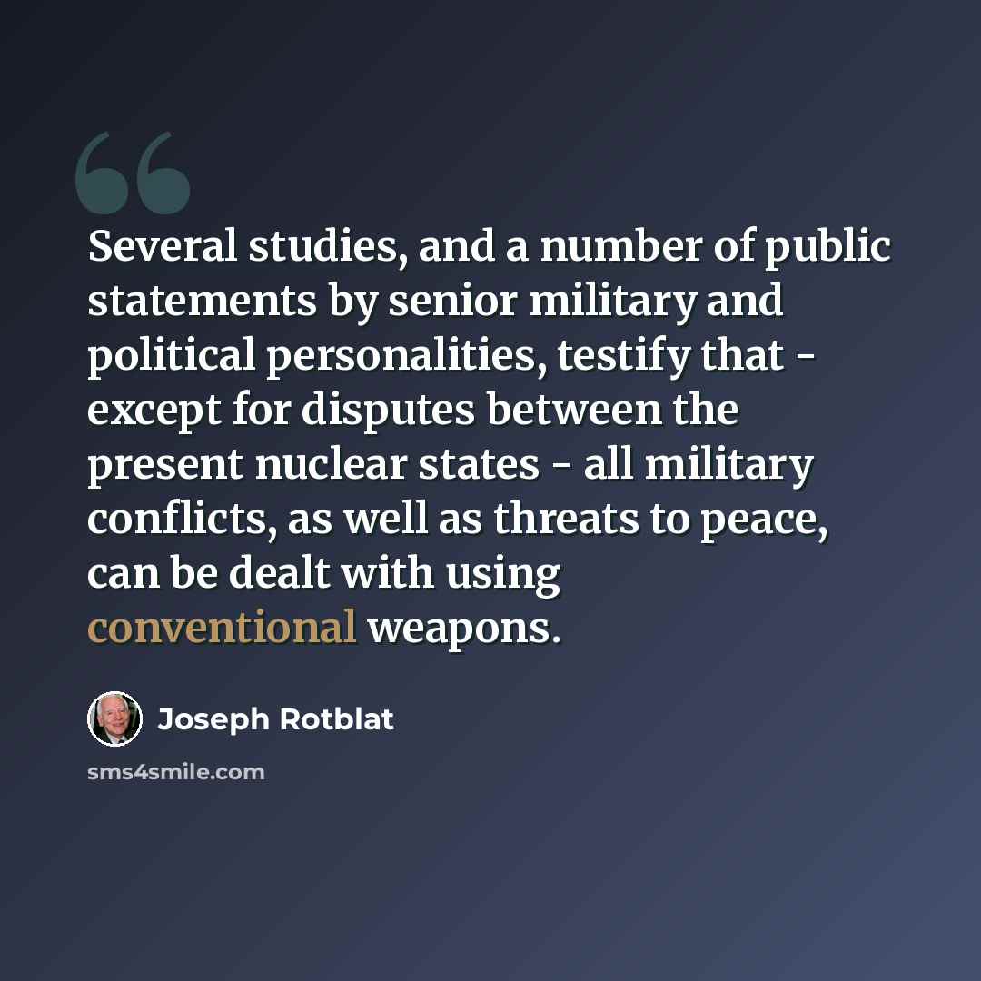 “Several studies, and a number of public statements by senior military and political personalities, testify that - except for disputes between the present nuclear states - all military conflicts, as well as threats to peace, can be dealt with using conventional weapons.” quote by Joseph Rotblat