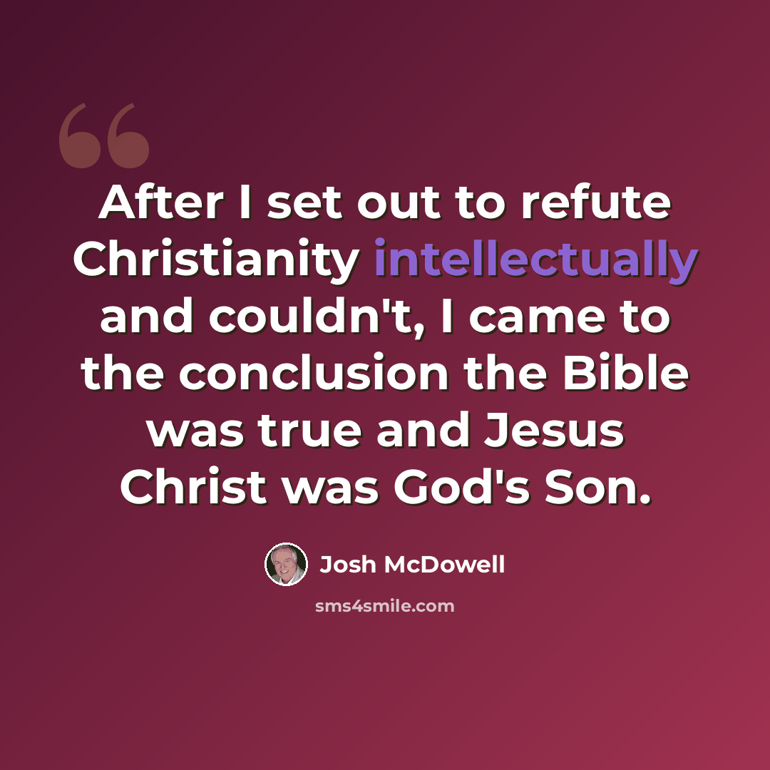 “After I set out to refute Christianity intellectually and couldn't, I came to the conclusion the Bible was true and Jesus Christ was God's Son.” quote by Josh McDowell