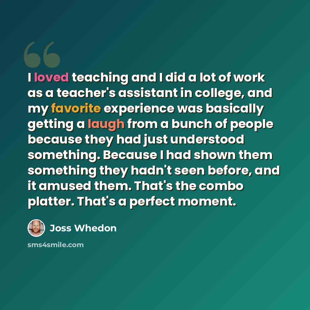 “I loved teaching and I did a lot of work as a teacher's assistant in college, and my favorite experience was basically getting a laugh from a bunch of people because they had just understood something. Because I had shown them something they hadn't seen before, and it amused them. That's the combo…” quote by Joss Whedon