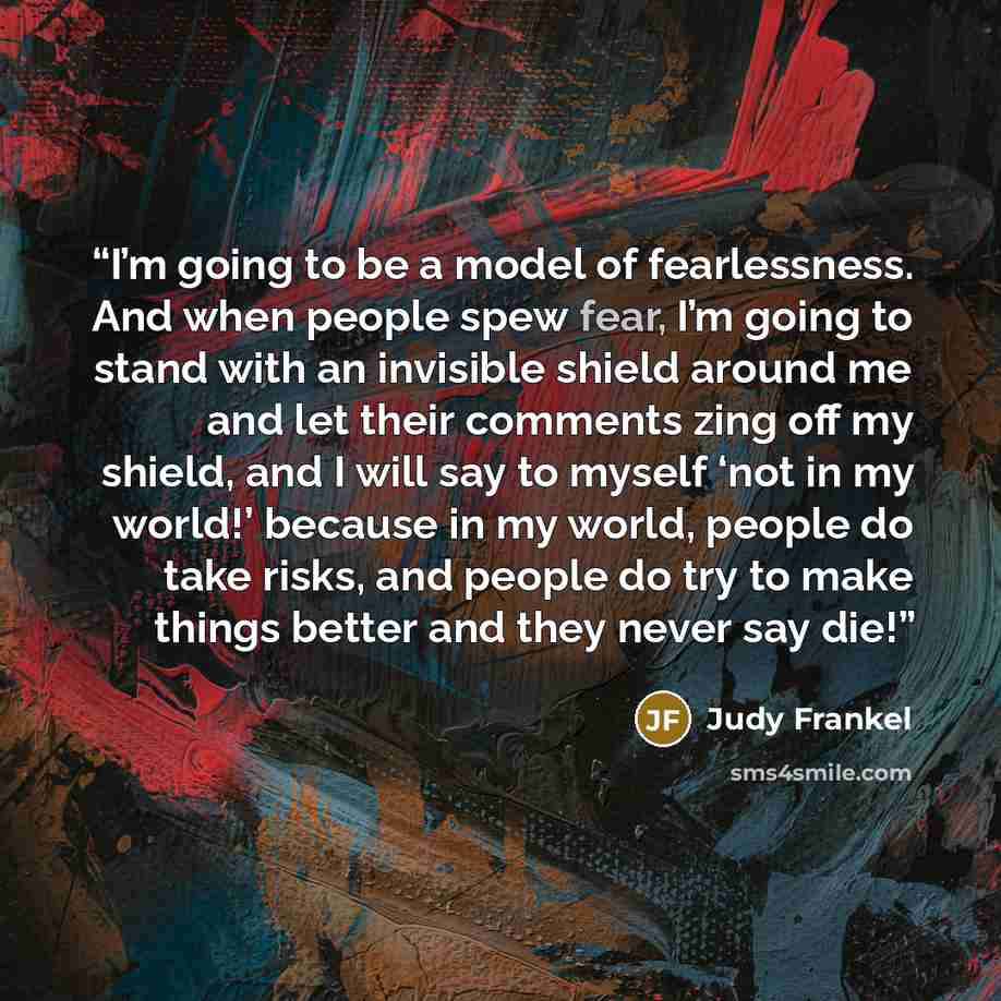 “I’m going to be a model of fearlessness. And when people spew fear, I’m going to stand with an invisible shield around me and let their comments zing off my shield, and I will say to myself ‘not in my world!’ because in my world, people do take risks, and people do try to make things better and…” quote by Judy Frankel