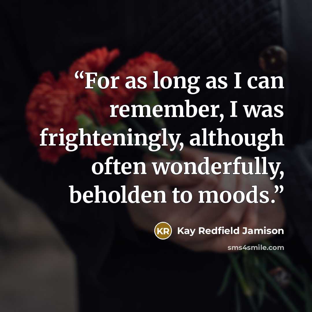 “For as long as I can remember, I was frighteningly, although often wonderfully, beholden to moods.” quote by Kay Redfield Jamison