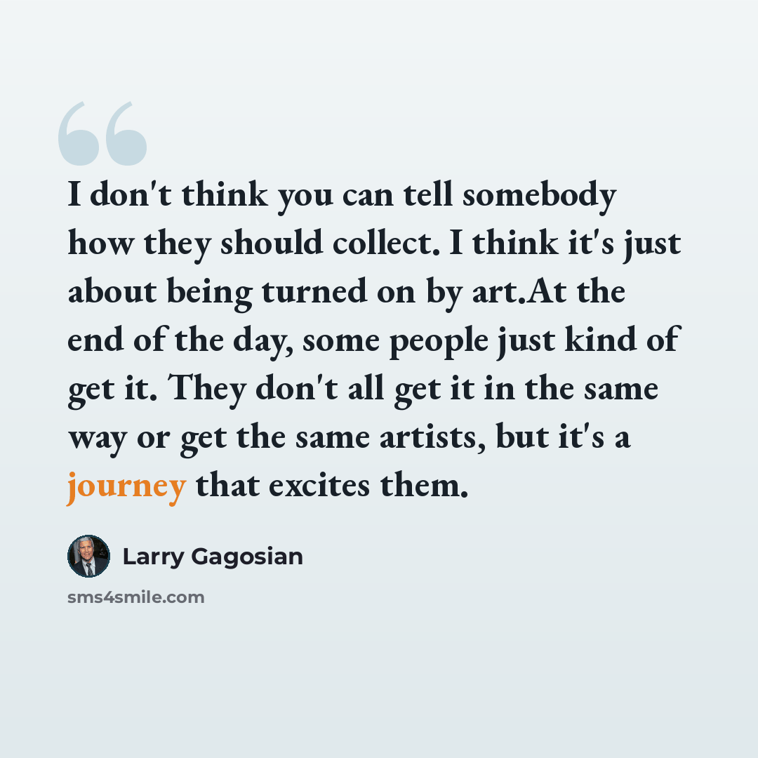 “I don't think you can tell somebody how they should collect. I think it's just about being turned on by art.At the end of the day, some people just kind of get it. They don't all get it in the same way or get the same artists, but it's a journey that excites them.” quote by Larry Gagosian