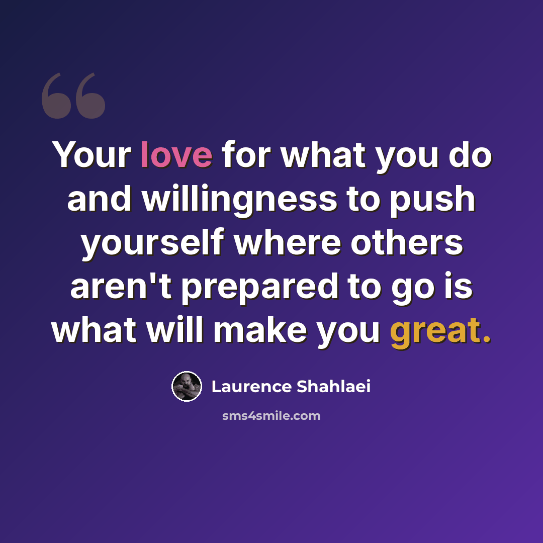 “Your love for what you do and willingness to push yourself where others aren't prepared to go is what will make you great.” quote by Laurence Shahlaei