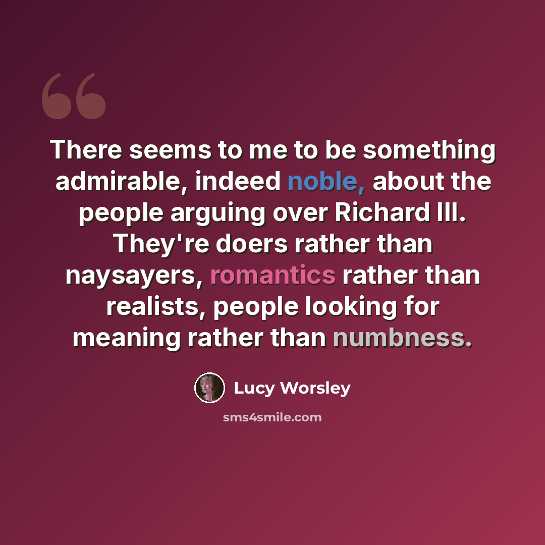“There seems to me to be something admirable, indeed noble, about the people arguing over Richard III. They're doers rather than naysayers, romantics rather than realists, people looking for meaning rather than numbness.” quote by Lucy Worsley