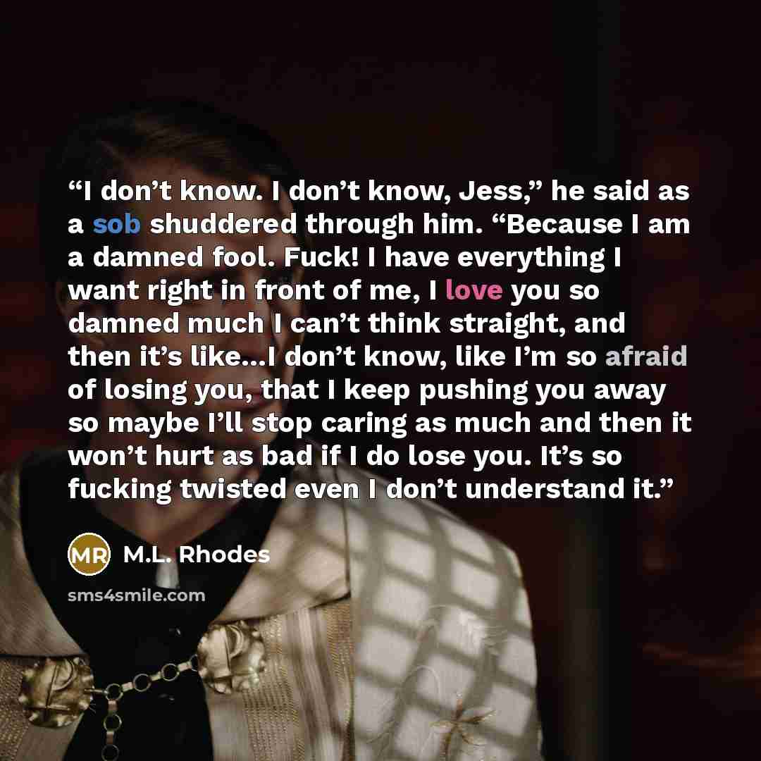 “I don’t know. I don’t know, Jess,” he said as a sob shuddered through him. “Because I am a damned fool. Fuck! I have everything I want right in front of me, I love you so damned much I can’t think straight, and then it’s like…I don’t know, like I’m so afraid of losing you, that I keep pushing you…” quote by M.L. Rhodes