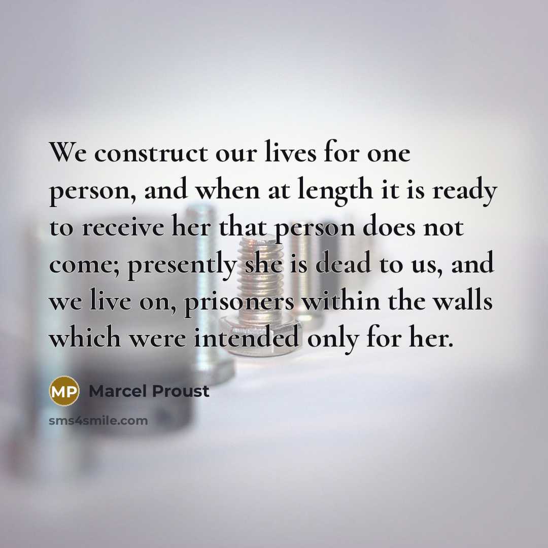 “We construct our lives for one person, and when at length it is ready to receive her that person does not come; presently she is dead to us, and we live on, prisoners within the walls which were intended only for her.” quote by Marcel Proust