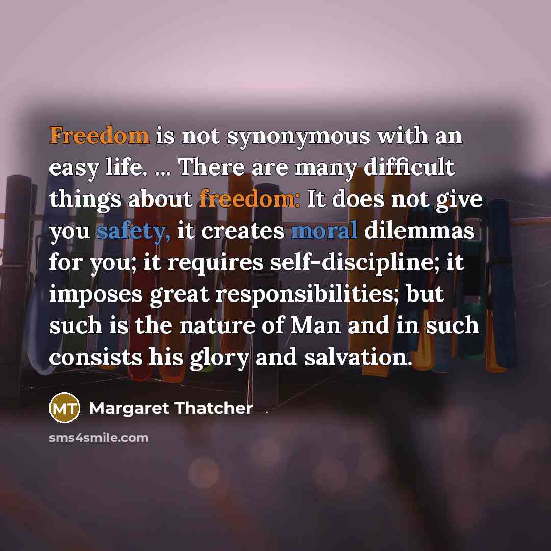 “Freedom is not synonymous with an easy life. ... There are many difficult things about freedom: It does not give you safety, it creates moral dilemmas for you; it requires self-discipline; it imposes great responsibilities; but such is the nature of Man and in such consists his glory and salvation.” quote by Margaret Thatcher