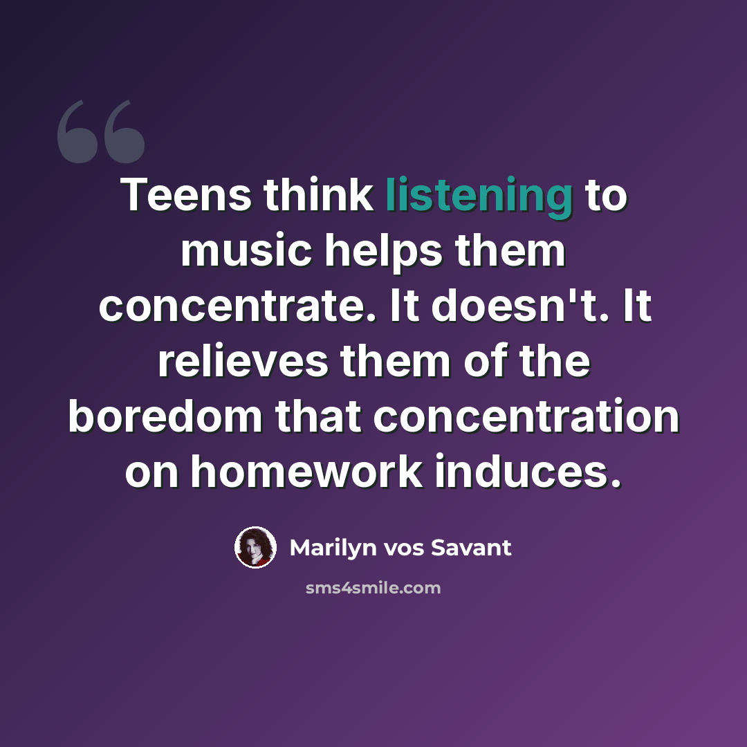 “Teens think listening to music helps them concentrate. It doesn't. It relieves them of the boredom that concentration on homework induces.” quote by Marilyn vos Savant