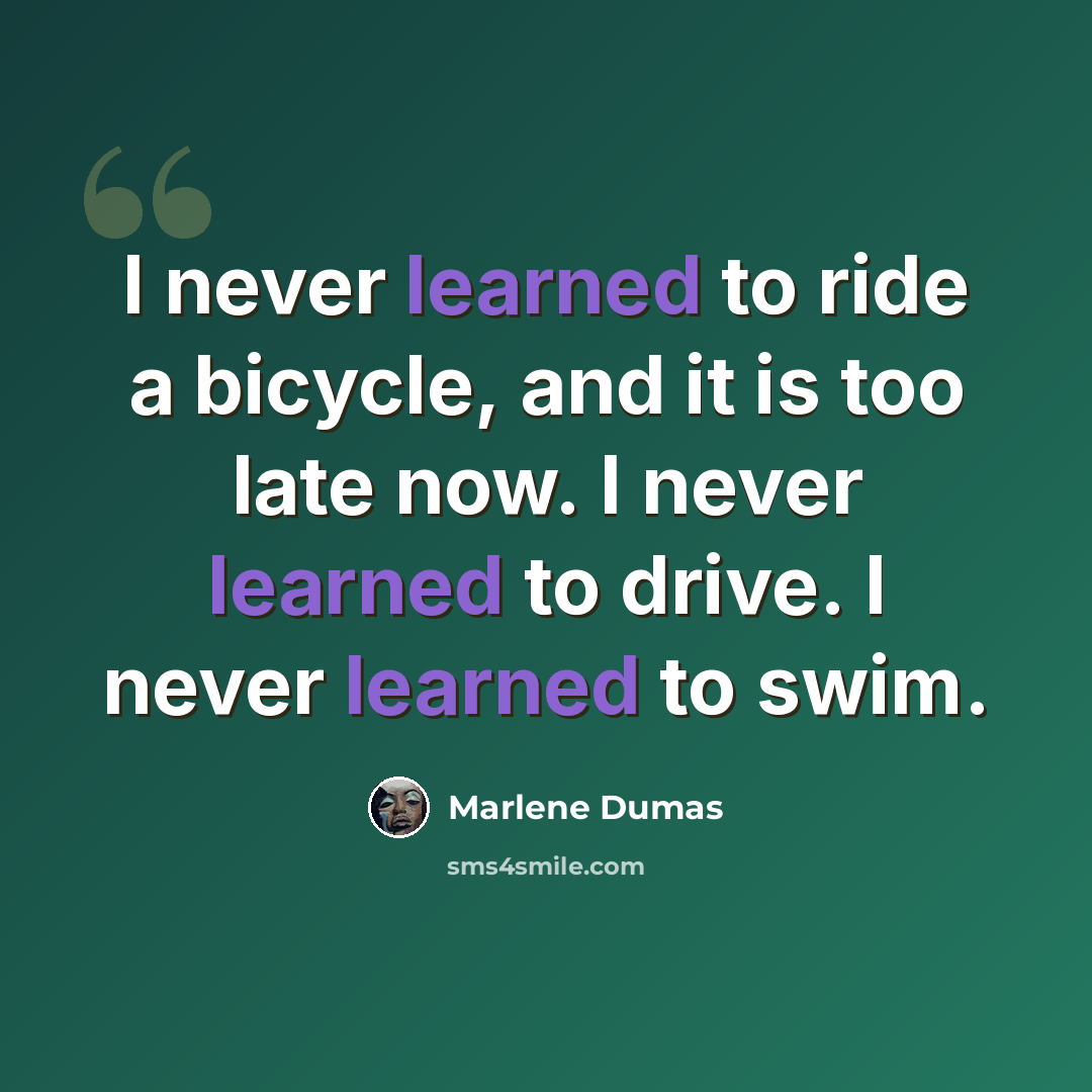 “I never learned to ride a bicycle, and it is too late now. I never learned to drive. I never learned to swim.” quote by Marlene Dumas