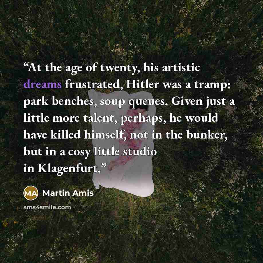 “At the age of twenty, his artistic dreams frustrated, Hitler was a tramp: park benches, soup queues. Given just a little more talent, perhaps, he would have killed himself, not in the bunker, but in a cosy little studio in Klagenfurt.” quote by Martin Amis