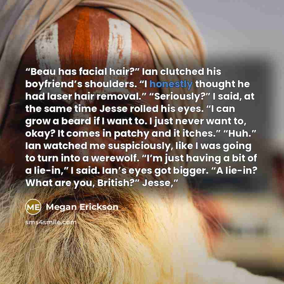 “Beau has facial hair?” Ian clutched his boyfriend’s shoulders. “I honestly thought he had laser hair removal.” “Seriously?” I said, at the same time Jesse rolled his eyes. “I can grow a beard if I want to. I just never want to, okay? It comes in patchy and it itches.” “Huh.” Ian watched me…” quote by Megan Erickson