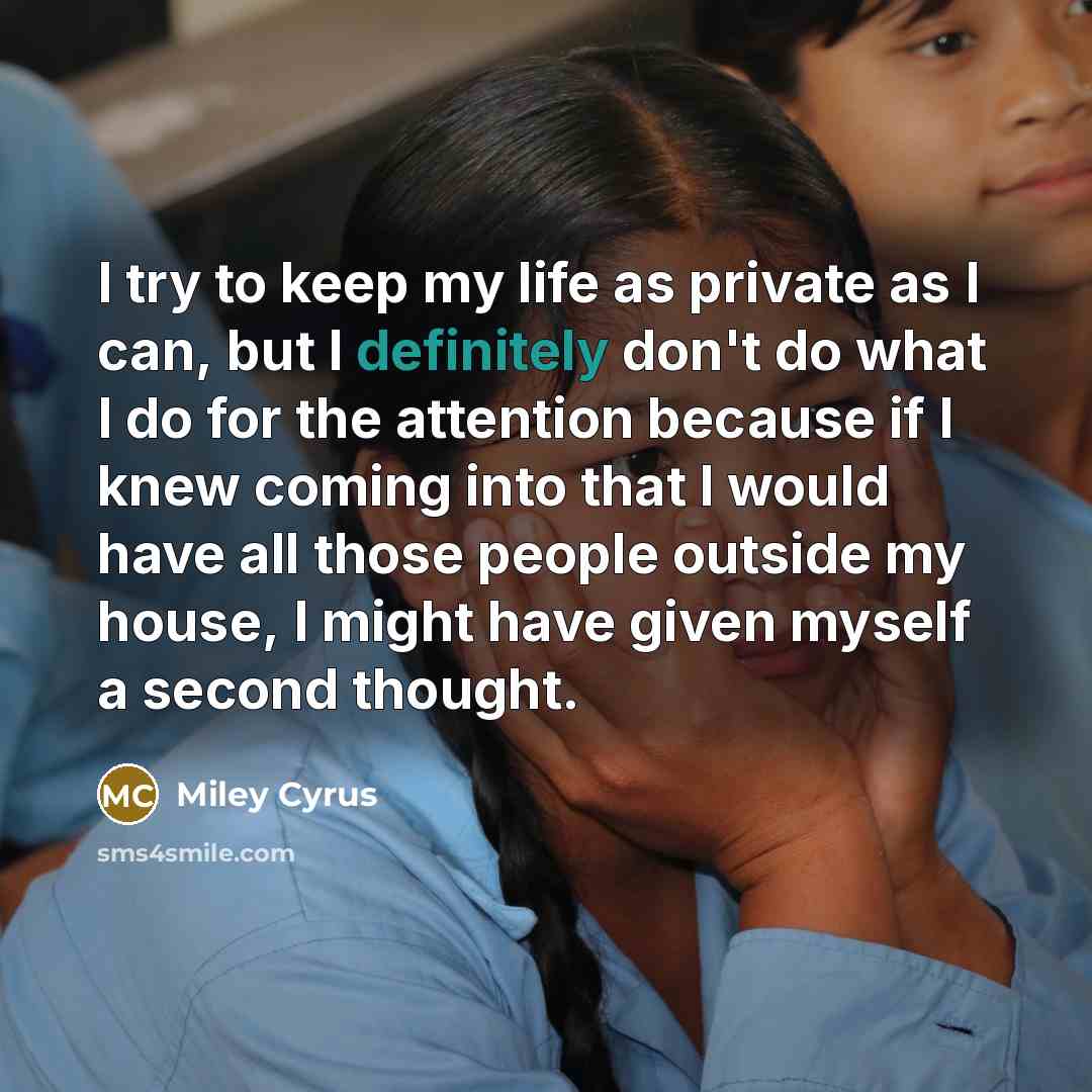 “I try to keep my life as private as I can, but I definitely don't do what I do for the attention because if I knew coming into that I would have all those people outside my house, I might have given myself a second thought.” quote by Miley Cyrus