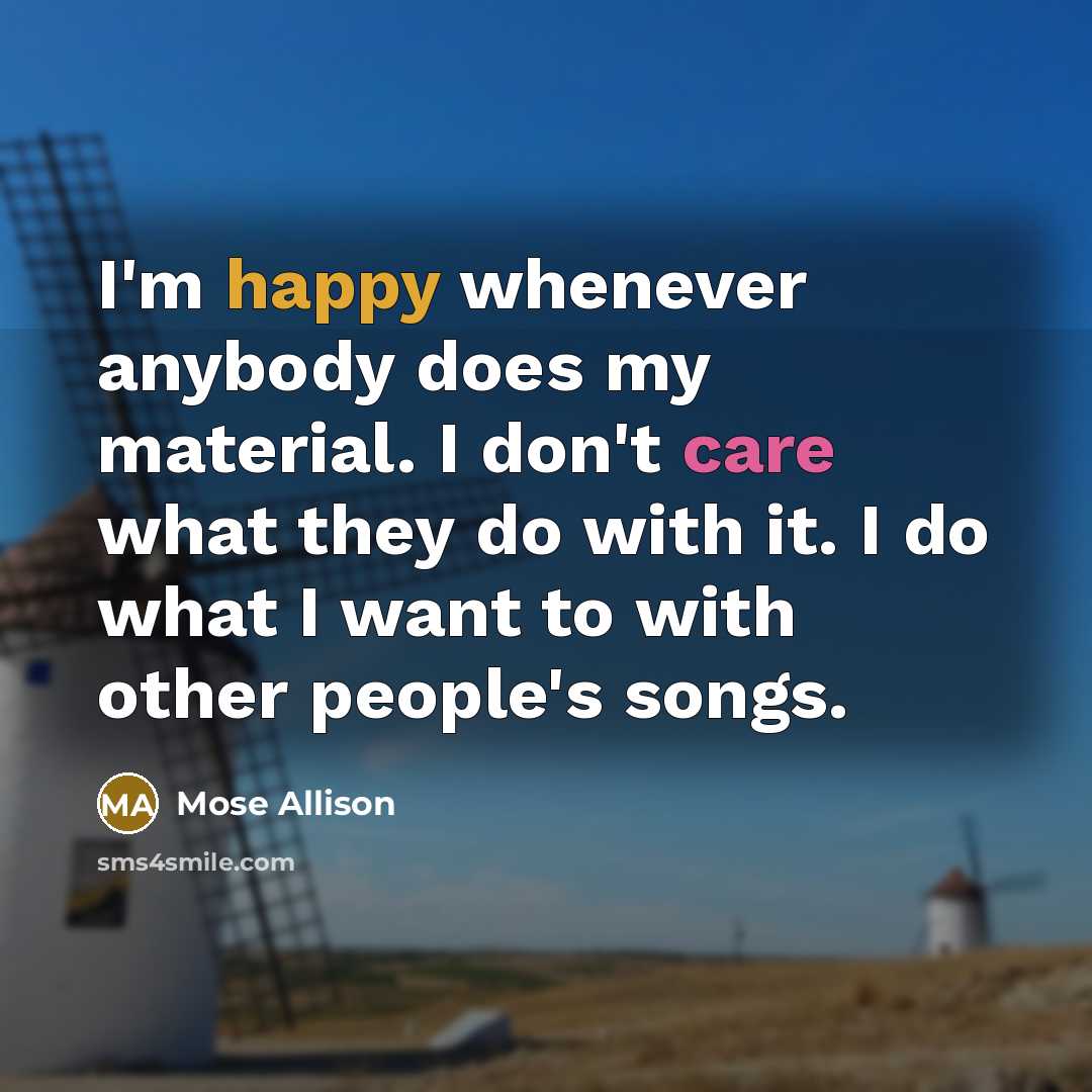 “I'm happy whenever anybody does my material. I don't care what they do with it. I do what I want to with other people's songs.” quote by Mose Allison