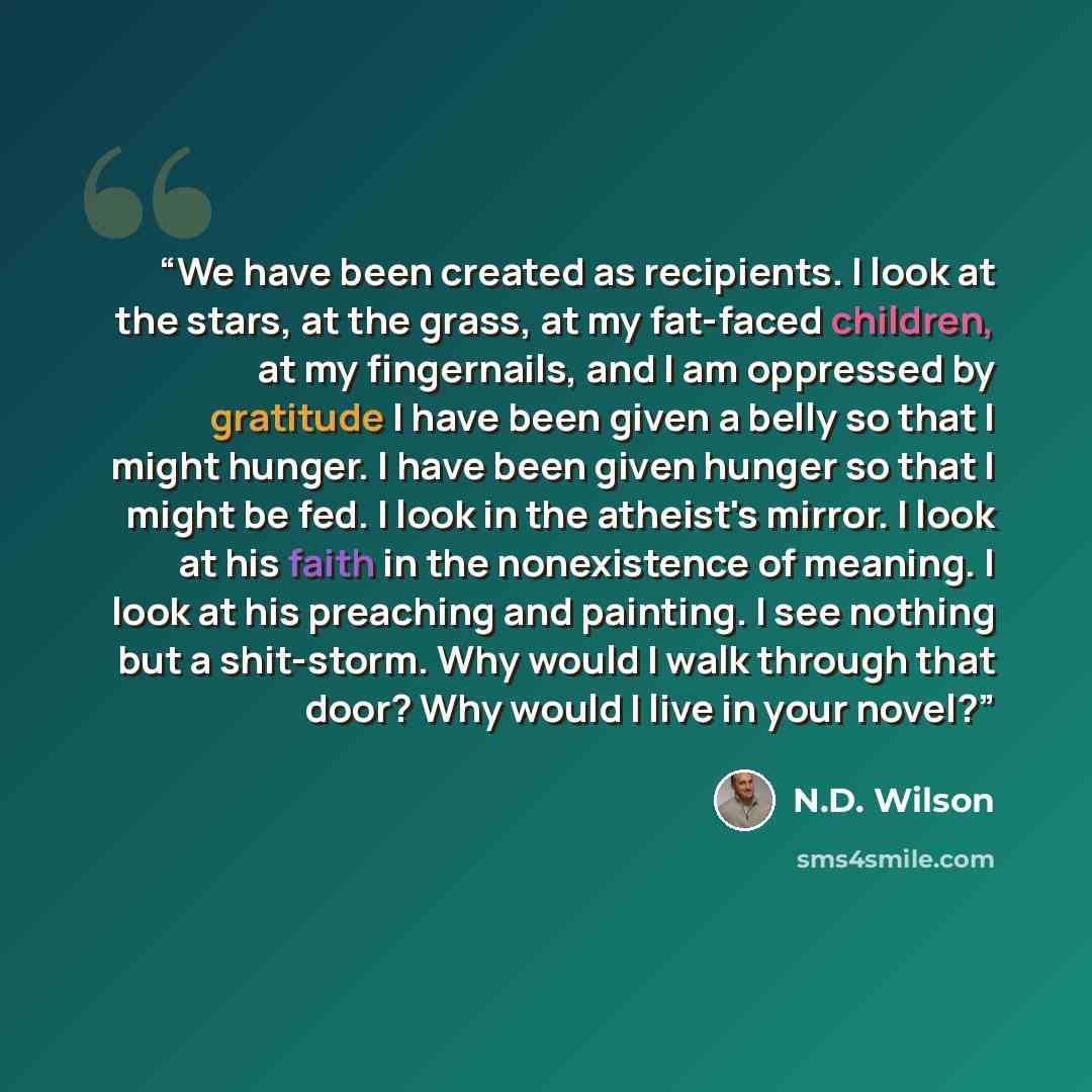 “We have been created as recipients. I look at the stars, at the grass, at my fat-faced children, at my fingernails, and I am oppressed by gratitude I have been given a belly so that I might hunger. I have been given hunger so that I might be fed. I look in the atheist's mirror. I look at his faith…” quote by N.D. Wilson