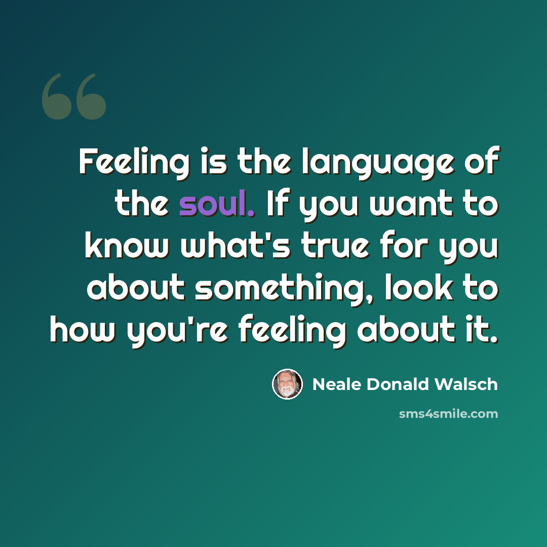 “Feeling is the language of the soul. If you want to know what's true for you about something, look to how you're feeling about it.” quote by Neale Donald Walsch